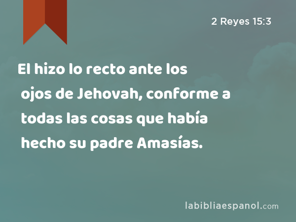 El hizo lo recto ante los ojos de Jehovah, conforme a todas las cosas que había hecho su padre Amasías. - 2 Reyes 15:3