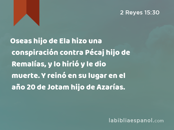 Oseas hijo de Ela hizo una conspiración contra Pécaj hijo de Remalías, y lo hirió y le dio muerte. Y reinó en su lugar en el año 20 de Jotam hijo de Azarías. - 2 Reyes 15:30