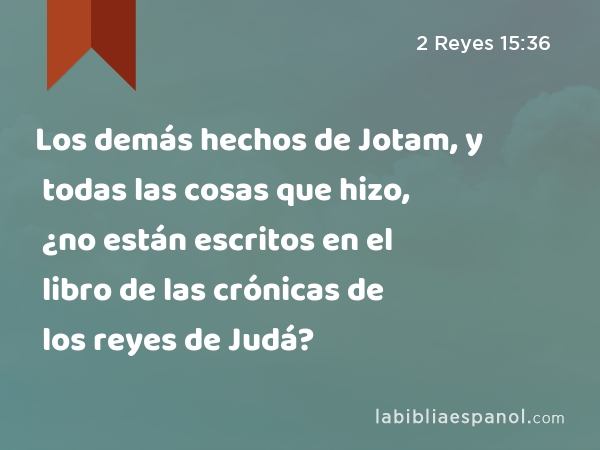 Los demás hechos de Jotam, y todas las cosas que hizo, ¿no están escritos en el libro de las crónicas de los reyes de Judá? - 2 Reyes 15:36