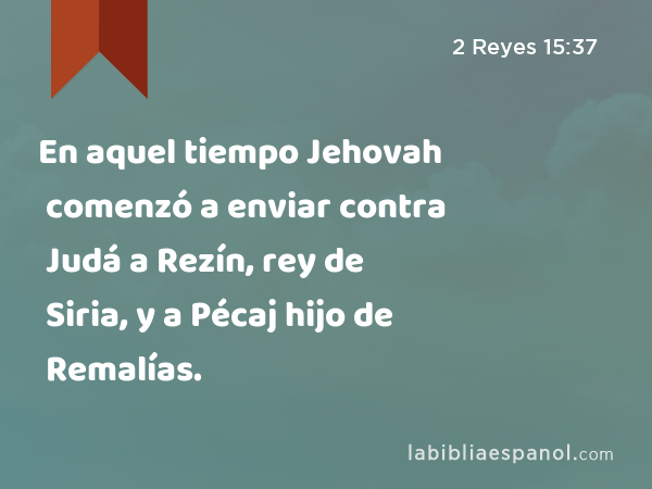 En aquel tiempo Jehovah comenzó a enviar contra Judá a Rezín, rey de Siria, y a Pécaj hijo de Remalías. - 2 Reyes 15:37