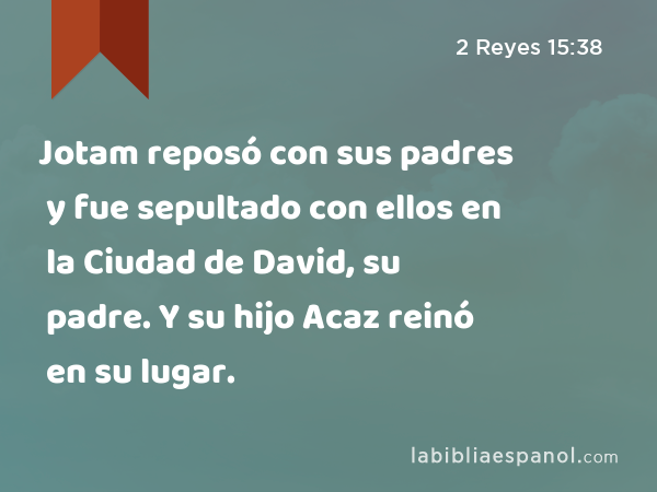 Jotam reposó con sus padres y fue sepultado con ellos en la Ciudad de David, su padre. Y su hijo Acaz reinó en su lugar. - 2 Reyes 15:38