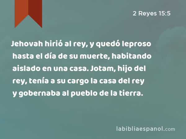 Jehovah hirió al rey, y quedó leproso hasta el día de su muerte, habitando aislado en una casa. Jotam, hijo del rey, tenía a su cargo la casa del rey y gobernaba al pueblo de la tierra. - 2 Reyes 15:5