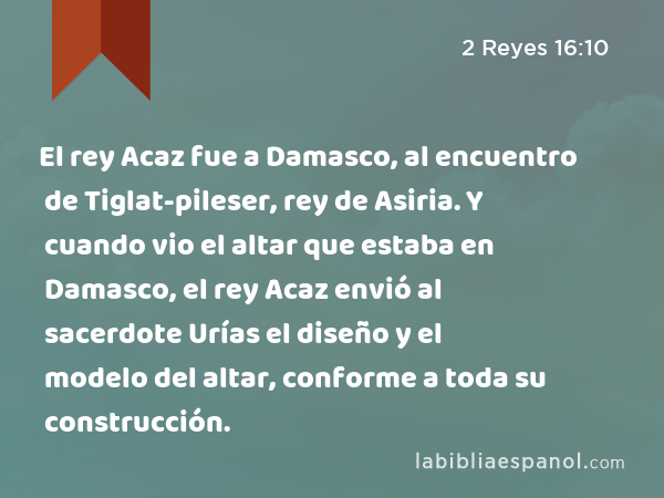 El rey Acaz fue a Damasco, al encuentro de Tiglat-pileser, rey de Asiria. Y cuando vio el altar que estaba en Damasco, el rey Acaz envió al sacerdote Urías el diseño y el modelo del altar, conforme a toda su construcción. - 2 Reyes 16:10