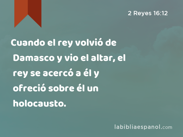 Cuando el rey volvió de Damasco y vio el altar, el rey se acercó a él y ofreció sobre él un holocausto. - 2 Reyes 16:12