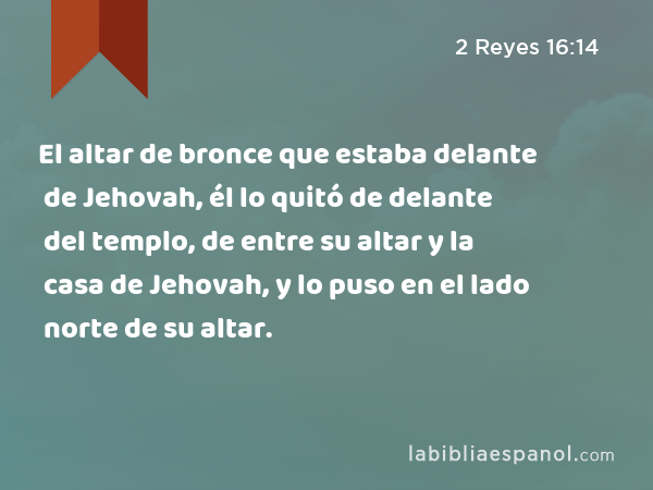 El altar de bronce que estaba delante de Jehovah, él lo quitó de delante del templo, de entre su altar y la casa de Jehovah, y lo puso en el lado norte de su altar. - 2 Reyes 16:14