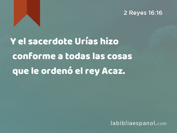 Y el sacerdote Urías hizo conforme a todas las cosas que le ordenó el rey Acaz. - 2 Reyes 16:16