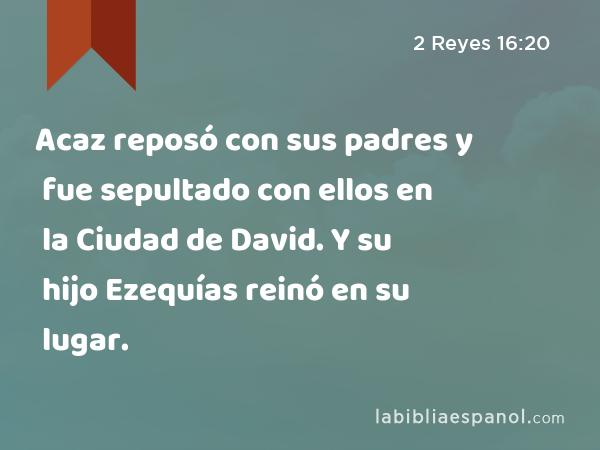 Acaz reposó con sus padres y fue sepultado con ellos en la Ciudad de David. Y su hijo Ezequías reinó en su lugar. - 2 Reyes 16:20