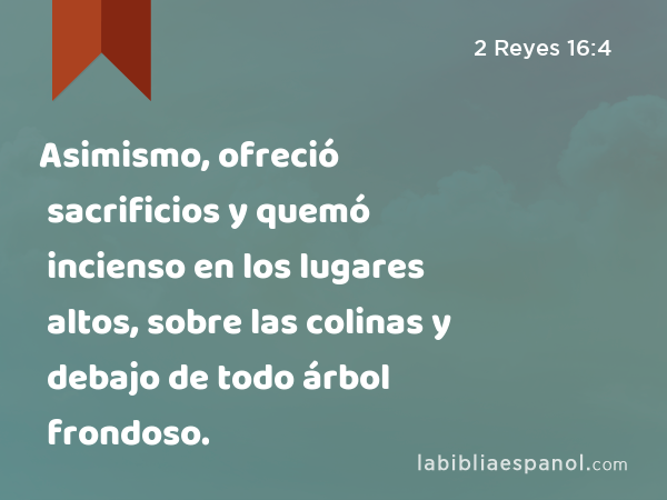 Asimismo, ofreció sacrificios y quemó incienso en los lugares altos, sobre las colinas y debajo de todo árbol frondoso. - 2 Reyes 16:4