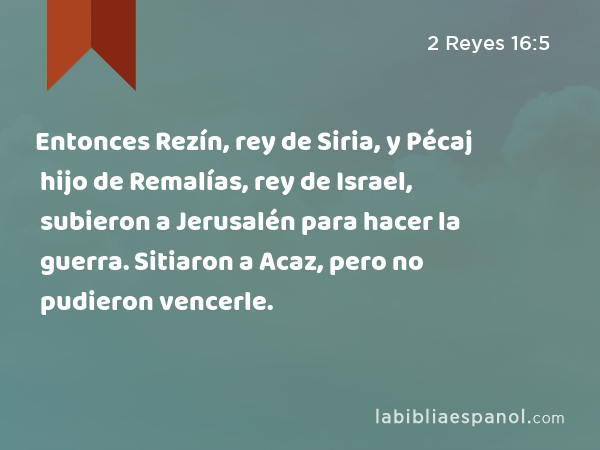 Entonces Rezín, rey de Siria, y Pécaj hijo de Remalías, rey de Israel, subieron a Jerusalén para hacer la guerra. Sitiaron a Acaz, pero no pudieron vencerle. - 2 Reyes 16:5
