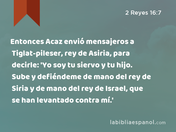 Entonces Acaz envió mensajeros a Tiglat-pileser, rey de Asiria, para decirle: 'Yo soy tu siervo y tu hijo. Sube y defiéndeme de mano del rey de Siria y de mano del rey de Israel, que se han levantado contra mí.' - 2 Reyes 16:7