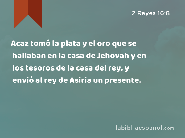 Acaz tomó la plata y el oro que se hallaban en la casa de Jehovah y en los tesoros de la casa del rey, y envió al rey de Asiria un presente. - 2 Reyes 16:8