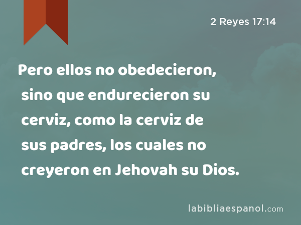 Pero ellos no obedecieron, sino que endurecieron su cerviz, como la cerviz de sus padres, los cuales no creyeron en Jehovah su Dios. - 2 Reyes 17:14