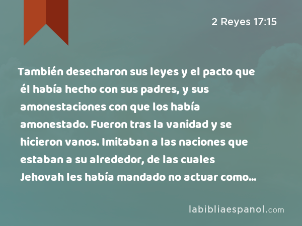 También desecharon sus leyes y el pacto que él había hecho con sus padres, y sus amonestaciones con que los había amonestado. Fueron tras la vanidad y se hicieron vanos. Imitaban a las naciones que estaban a su alrededor, de las cuales Jehovah les había mandado no actuar como ellas. - 2 Reyes 17:15