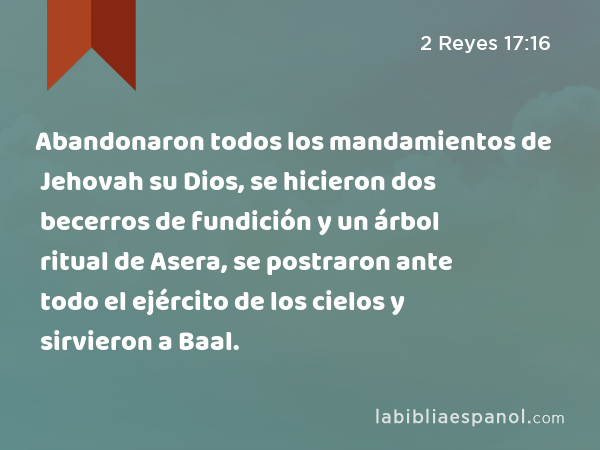 Abandonaron todos los mandamientos de Jehovah su Dios, se hicieron dos becerros de fundición y un árbol ritual de Asera, se postraron ante todo el ejército de los cielos y sirvieron a Baal. - 2 Reyes 17:16