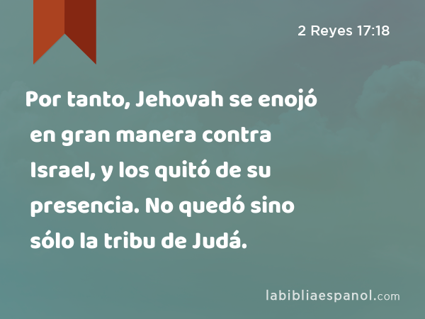 Por tanto, Jehovah se enojó en gran manera contra Israel, y los quitó de su presencia. No quedó sino sólo la tribu de Judá. - 2 Reyes 17:18