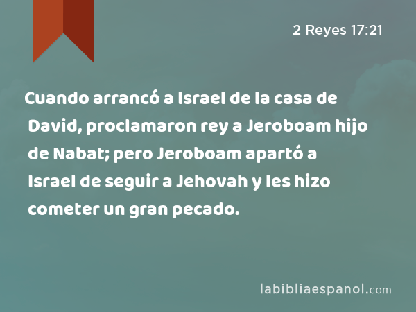 Cuando arrancó a Israel de la casa de David, proclamaron rey a Jeroboam hijo de Nabat; pero Jeroboam apartó a Israel de seguir a Jehovah y les hizo cometer un gran pecado. - 2 Reyes 17:21