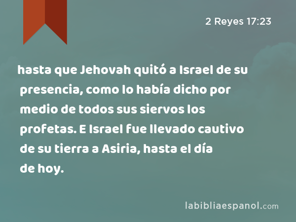 hasta que Jehovah quitó a Israel de su presencia, como lo había dicho por medio de todos sus siervos los profetas. E Israel fue llevado cautivo de su tierra a Asiria, hasta el día de hoy. - 2 Reyes 17:23