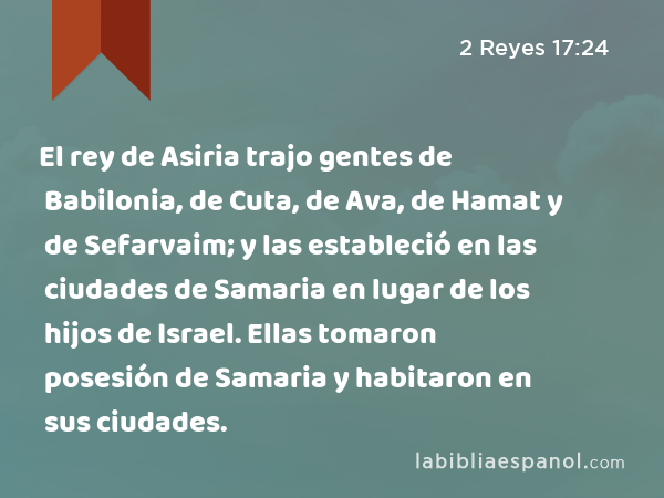 El rey de Asiria trajo gentes de Babilonia, de Cuta, de Ava, de Hamat y de Sefarvaim; y las estableció en las ciudades de Samaria en lugar de los hijos de Israel. Ellas tomaron posesión de Samaria y habitaron en sus ciudades. - 2 Reyes 17:24