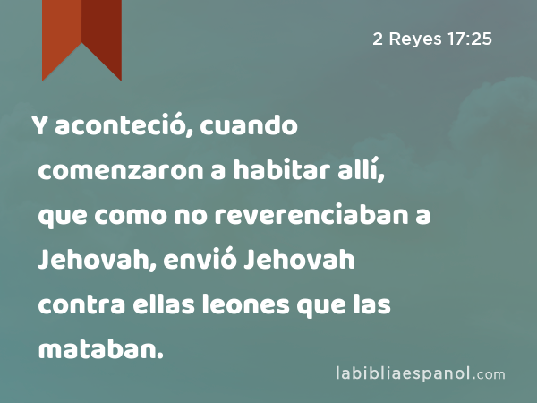 Y aconteció, cuando comenzaron a habitar allí, que como no reverenciaban a Jehovah, envió Jehovah contra ellas leones que las mataban. - 2 Reyes 17:25