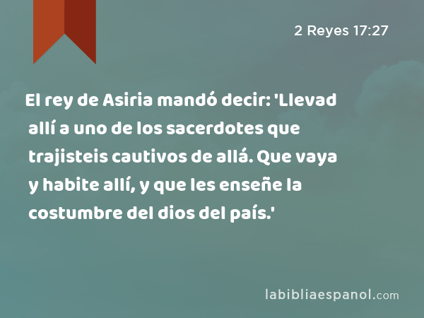 El rey de Asiria mandó decir: 'Llevad allí a uno de los sacerdotes que trajisteis cautivos de allá. Que vaya y habite allí, y que les enseñe la costumbre del dios del país.' - 2 Reyes 17:27