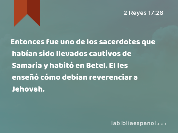 Entonces fue uno de los sacerdotes que habían sido llevados cautivos de Samaria y habitó en Betel. El les enseñó cómo debían reverenciar a Jehovah. - 2 Reyes 17:28