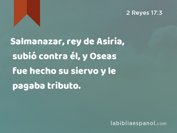 Salmanazar, rey de Asiria, subió contra él, y Oseas fue hecho su siervo y le pagaba tributo. - 2 Reyes 17:3