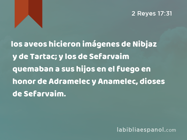 los aveos hicieron imágenes de Nibjaz y de Tartac; y los de Sefarvaim quemaban a sus hijos en el fuego en honor de Adramelec y Anamelec, dioses de Sefarvaim. - 2 Reyes 17:31