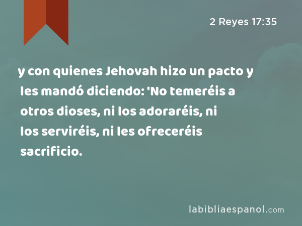 y con quienes Jehovah hizo un pacto y les mandó diciendo: 'No temeréis a otros dioses, ni los adoraréis, ni los serviréis, ni les ofreceréis sacrificio. - 2 Reyes 17:35