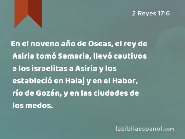 En el noveno año de Oseas, el rey de Asiria tomó Samaria, llevó cautivos a los israelitas a Asiria y los estableció en Halaj y en el Habor, río de Gozán, y en las ciudades de los medos. - 2 Reyes 17:6