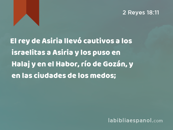 El rey de Asiria llevó cautivos a los israelitas a Asiria y los puso en Halaj y en el Habor, río de Gozán, y en las ciudades de los medos; - 2 Reyes 18:11