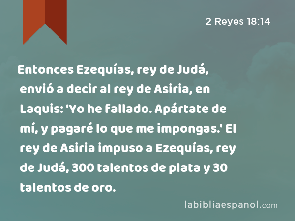 Entonces Ezequías, rey de Judá, envió a decir al rey de Asiria, en Laquis: 'Yo he fallado. Apártate de mí, y pagaré lo que me impongas.' El rey de Asiria impuso a Ezequías, rey de Judá, 300 talentos de plata y 30 talentos de oro. - 2 Reyes 18:14