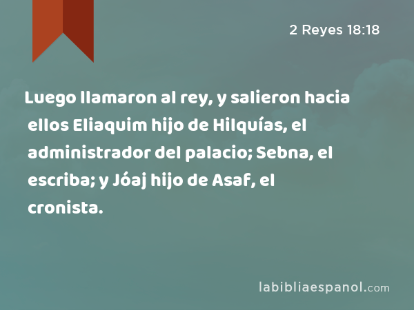 Luego llamaron al rey, y salieron hacia ellos Eliaquim hijo de Hilquías, el administrador del palacio; Sebna, el escriba; y Jóaj hijo de Asaf, el cronista. - 2 Reyes 18:18