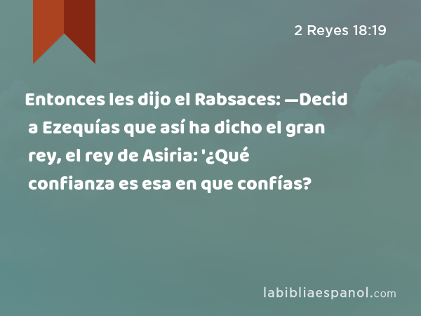 Entonces les dijo el Rabsaces: —Decid a Ezequías que así ha dicho el gran rey, el rey de Asiria: '¿Qué confianza es esa en que confías? - 2 Reyes 18:19