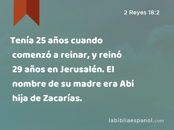 Tenía 25 años cuando comenzó a reinar, y reinó 29 años en Jerusalén. El nombre de su madre era Abi hija de Zacarías. - 2 Reyes 18:2
