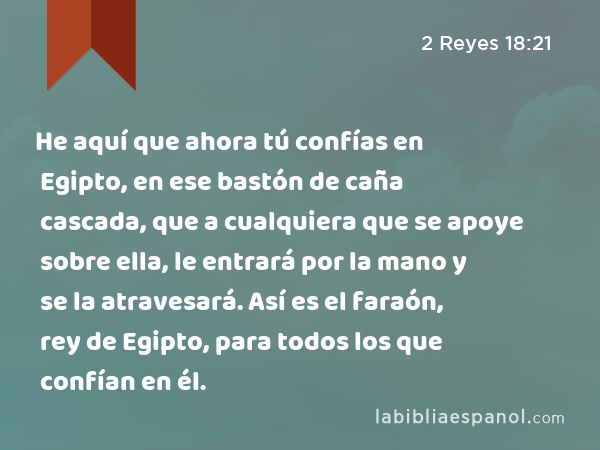 He aquí que ahora tú confías en Egipto, en ese bastón de caña cascada, que a cualquiera que se apoye sobre ella, le entrará por la mano y se la atravesará. Así es el faraón, rey de Egipto, para todos los que confían en él. - 2 Reyes 18:21