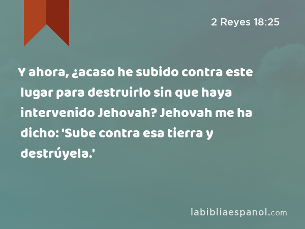 Y ahora, ¿acaso he subido contra este lugar para destruirlo sin que haya intervenido Jehovah? Jehovah me ha dicho: 'Sube contra esa tierra y destrúyela.' - 2 Reyes 18:25