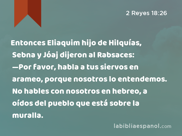 Entonces Eliaquim hijo de Hilquías, Sebna y Jóaj dijeron al Rabsaces: —Por favor, habla a tus siervos en arameo, porque nosotros lo entendemos. No hables con nosotros en hebreo, a oídos del pueblo que está sobre la muralla. - 2 Reyes 18:26