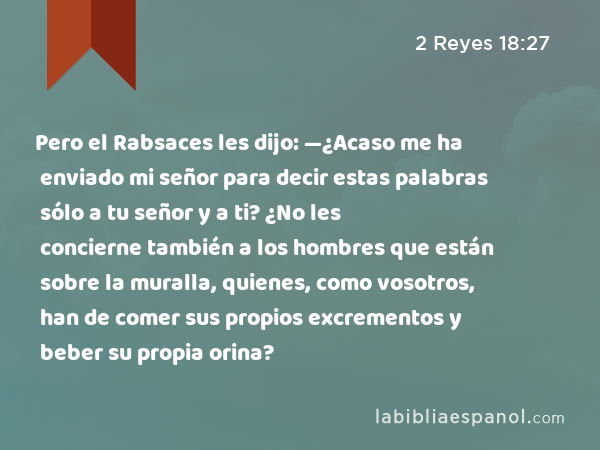 Pero el Rabsaces les dijo: —¿Acaso me ha enviado mi señor para decir estas palabras sólo a tu señor y a ti? ¿No les concierne también a los hombres que están sobre la muralla, quienes, como vosotros, han de comer sus propios excrementos y beber su propia orina? - 2 Reyes 18:27