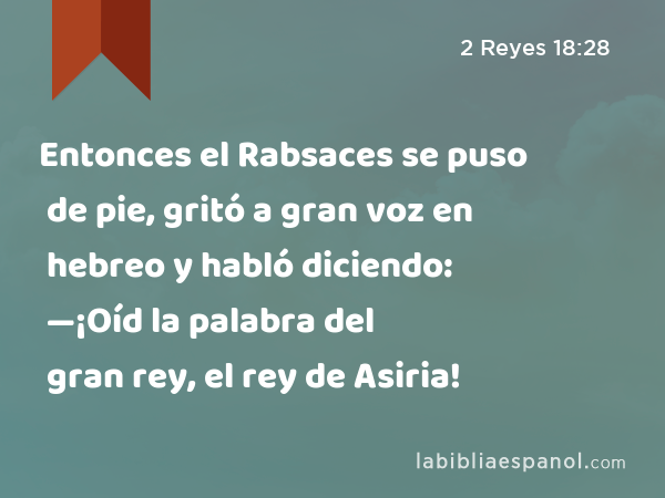 Entonces el Rabsaces se puso de pie, gritó a gran voz en hebreo y habló diciendo: —¡Oíd la palabra del gran rey, el rey de Asiria! - 2 Reyes 18:28