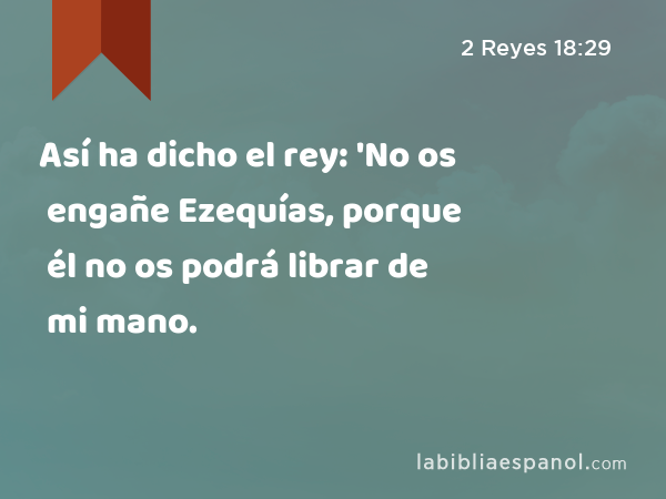 Así ha dicho el rey: 'No os engañe Ezequías, porque él no os podrá librar de mi mano. - 2 Reyes 18:29