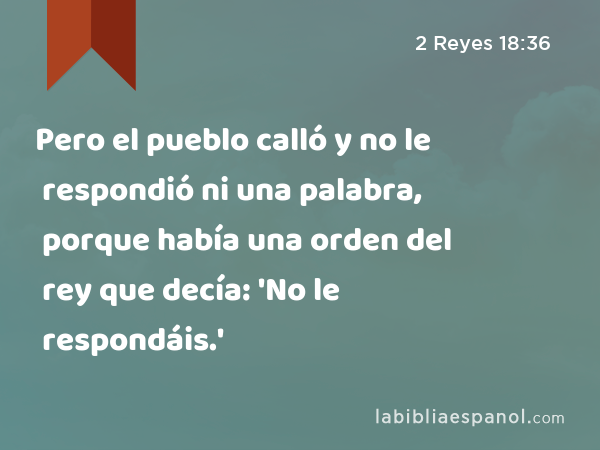 Pero el pueblo calló y no le respondió ni una palabra, porque había una orden del rey que decía: 'No le respondáis.' - 2 Reyes 18:36