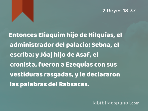 Entonces Eliaquim hijo de Hilquías, el administrador del palacio; Sebna, el escriba; y Jóaj hijo de Asaf, el cronista, fueron a Ezequías con sus vestiduras rasgadas, y le declararon las palabras del Rabsaces. - 2 Reyes 18:37