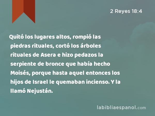 Quitó los lugares altos, rompió las piedras rituales, cortó los árboles rituales de Asera e hizo pedazos la serpiente de bronce que había hecho Moisés, porque hasta aquel entonces los hijos de Israel le quemaban incienso. Y la llamó Nejustán. - 2 Reyes 18:4