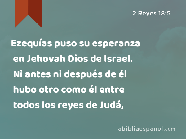 Ezequías puso su esperanza en Jehovah Dios de Israel. Ni antes ni después de él hubo otro como él entre todos los reyes de Judá, - 2 Reyes 18:5