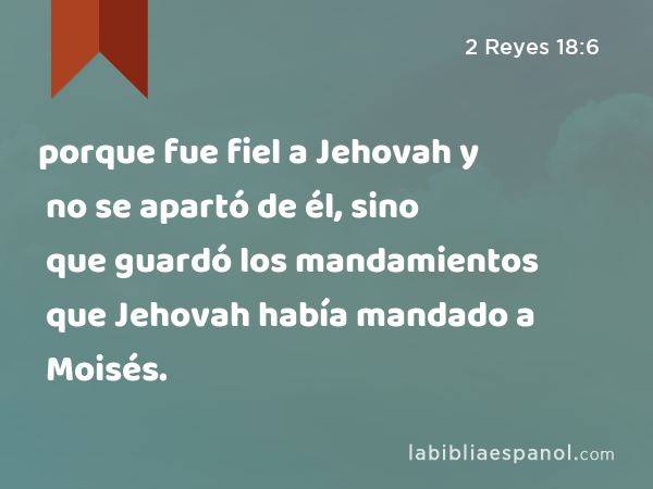 porque fue fiel a Jehovah y no se apartó de él, sino que guardó los mandamientos que Jehovah había mandado a Moisés. - 2 Reyes 18:6