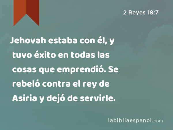 Jehovah estaba con él, y tuvo éxito en todas las cosas que emprendió. Se rebeló contra el rey de Asiria y dejó de servirle. - 2 Reyes 18:7