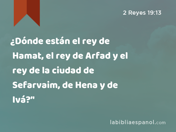 ¿Dónde están el rey de Hamat, el rey de Arfad y el rey de la ciudad de Sefarvaim, de Hena y de Ivá?’' - 2 Reyes 19:13