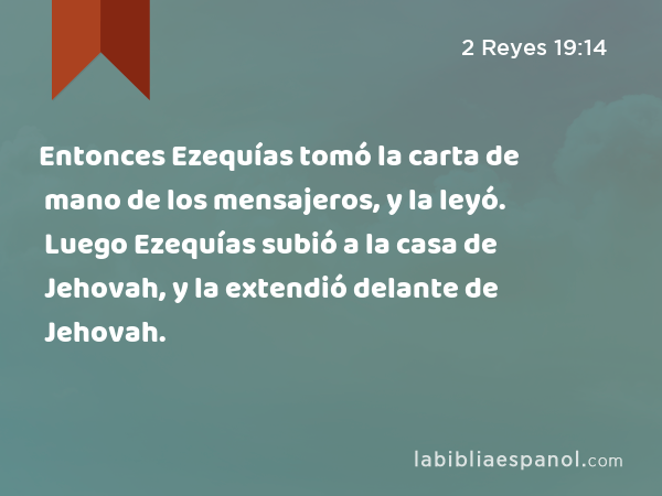 Entonces Ezequías tomó la carta de mano de los mensajeros, y la leyó. Luego Ezequías subió a la casa de Jehovah, y la extendió delante de Jehovah. - 2 Reyes 19:14