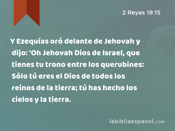 Y Ezequías oró delante de Jehovah y dijo: 'Oh Jehovah Dios de Israel, que tienes tu trono entre los querubines: Sólo tú eres el Dios de todos los reinos de la tierra; tú has hecho los cielos y la tierra. - 2 Reyes 19:15