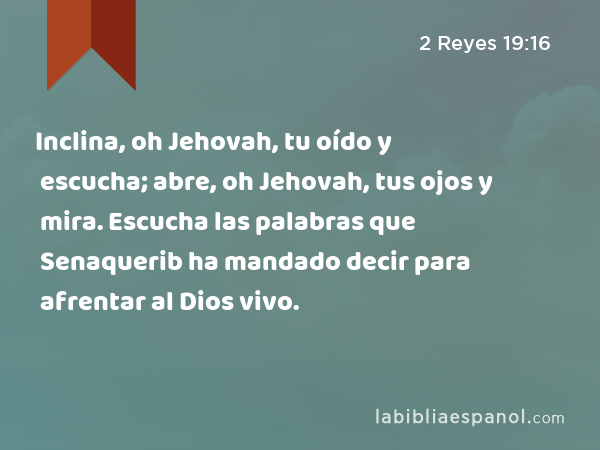 Inclina, oh Jehovah, tu oído y escucha; abre, oh Jehovah, tus ojos y mira. Escucha las palabras que Senaquerib ha mandado decir para afrentar al Dios vivo. - 2 Reyes 19:16